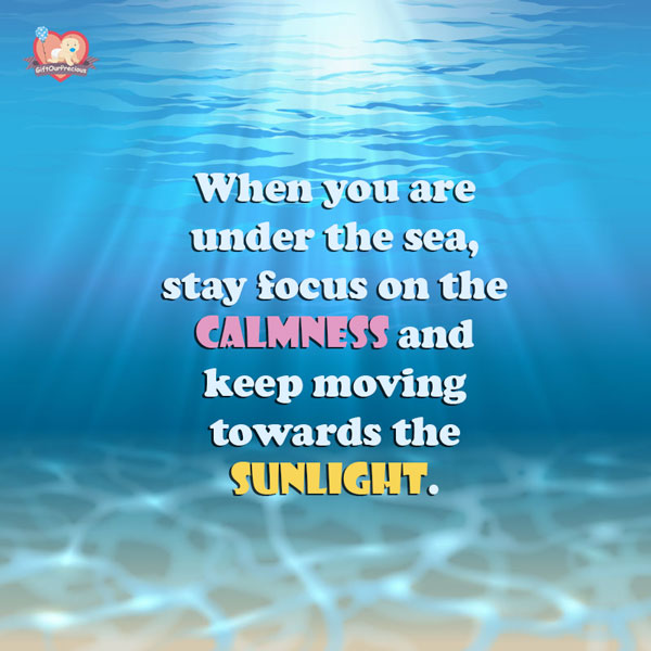 When you are under the sea, stay focus on the calmness and keep moving towards the sunlight.