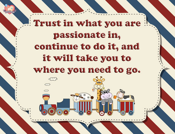 Trust in what you are passionate in, continue to do it, and it will take you to where you need to go.