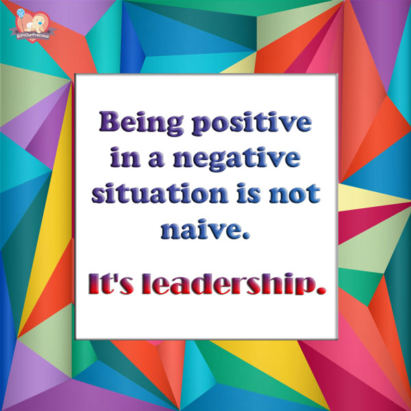 Being positive in a negative situation is not naive. It's leadership.