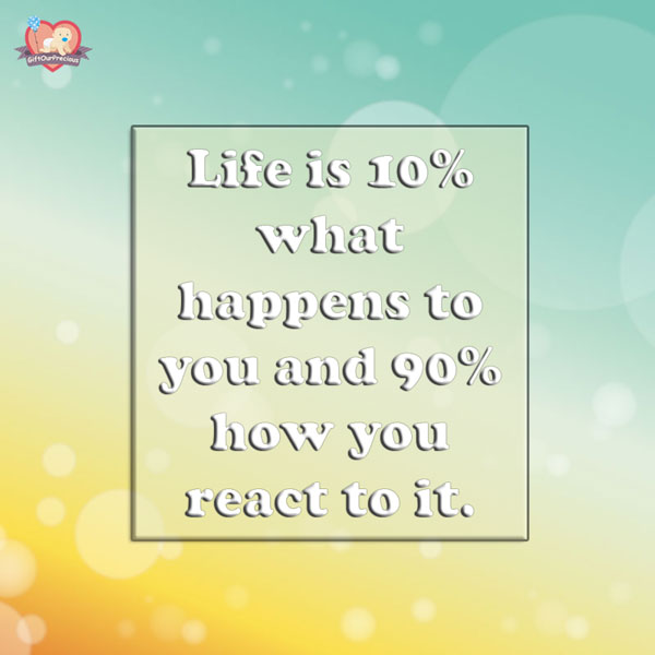 Life is 10% what happens to you and 90% how you react to it.