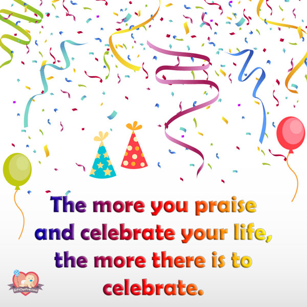 The more you praise and celebrate your life, the more there is to celebrate.
