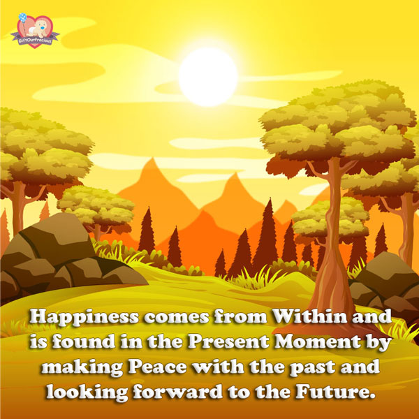 Happiness comes from Within and is found in the Present Moment by making Peace with the past and looking forward to the Future.