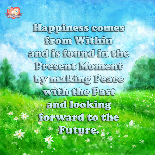 Happiness comes from Within and is found in the Present Moment by making Peace with the Past and looking forward to the Future.