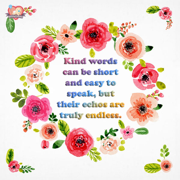 Kind words can be short and easy to speak, but their echos are truly endless.
