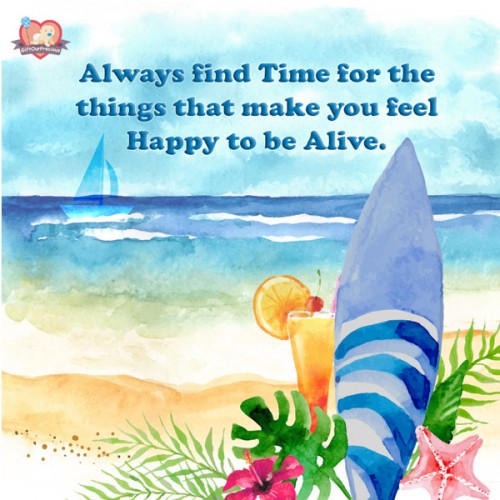 Always find Time for the things that make you feel Happy to be Alive.