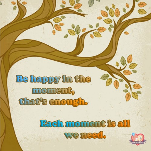 Be happy in the moment, that's enough. Each moment is all we need.
