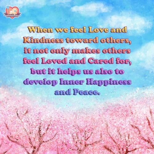 When we feel Love and Kindness toward others, it not only makes others feel Loved and Cared for, but it helps us also to develop Inner Happiness and Peace.