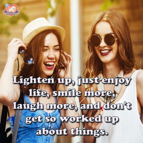 Lighten up, just enjoy life, smile more, laugh more, and don't get so worked up about things.